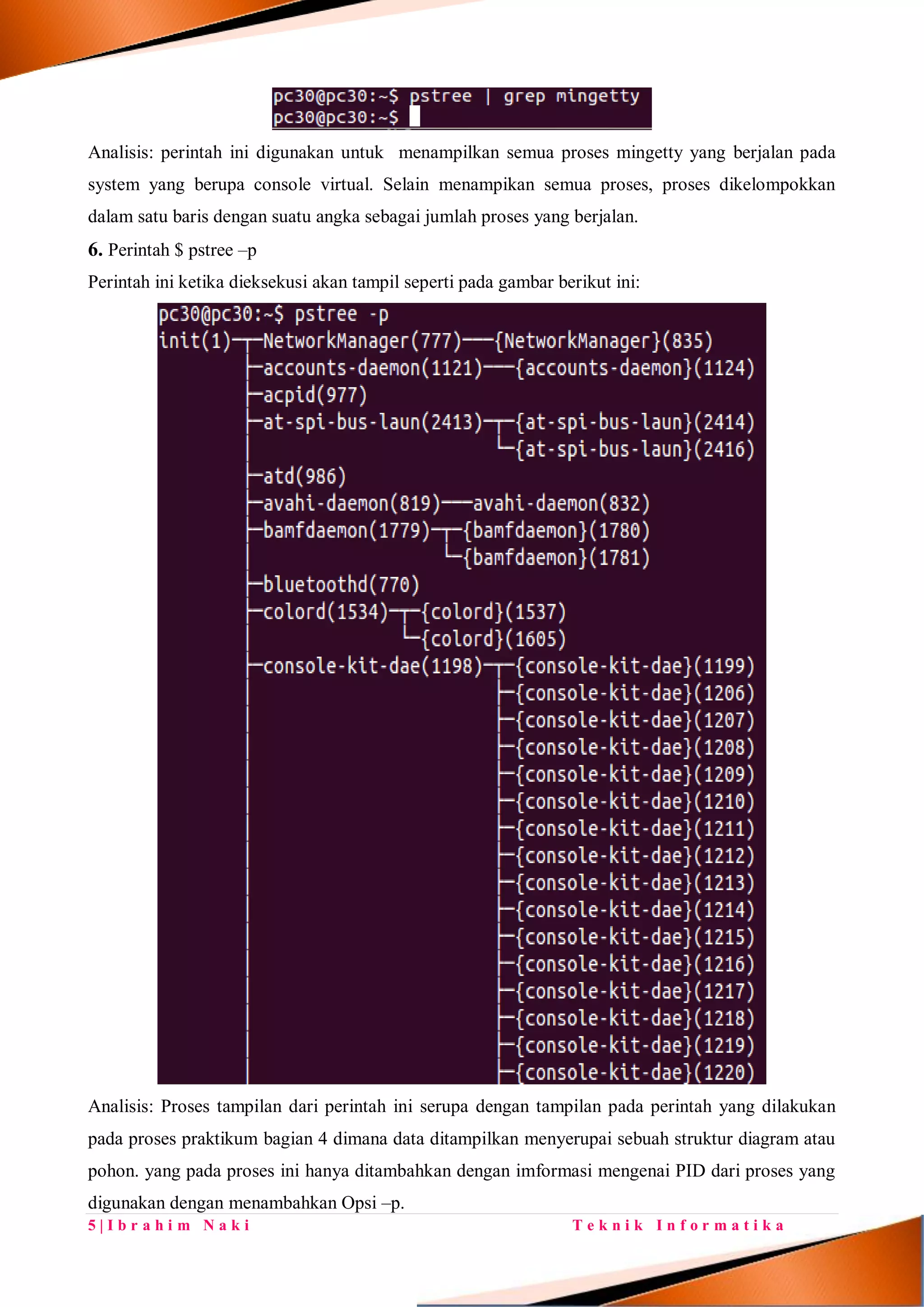 5 | I b r a h i m N a k i T e k n i k I n f o r m a t i k a
Analisis: perintah ini digunakan untuk menampilkan semua proses mingetty yang berjalan pada
system yang berupa console virtual. Selain menampikan semua proses, proses dikelompokkan
dalam satu baris dengan suatu angka sebagai jumlah proses yang berjalan.
6. Perintah $ pstree –p
Perintah ini ketika dieksekusi akan tampil seperti pada gambar berikut ini:
Analisis: Proses tampilan dari perintah ini serupa dengan tampilan pada perintah yang dilakukan
pada proses praktikum bagian 4 dimana data ditampilkan menyerupai sebuah struktur diagram atau
pohon. yang pada proses ini hanya ditambahkan dengan imformasi mengenai PID dari proses yang
digunakan dengan menambahkan Opsi –p.
 