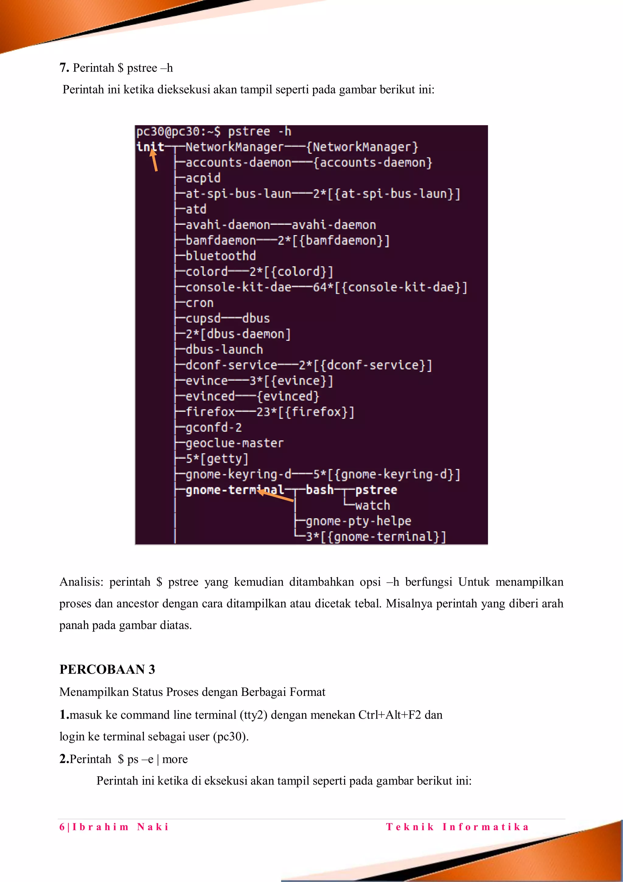 6 | I b r a h i m N a k i T e k n i k I n f o r m a t i k a
7. Perintah $ pstree –h
Perintah ini ketika dieksekusi akan tampil seperti pada gambar berikut ini:
Analisis: perintah $ pstree yang kemudian ditambahkan opsi –h berfungsi Untuk menampilkan
proses dan ancestor dengan cara ditampilkan atau dicetak tebal. Misalnya perintah yang diberi arah
panah pada gambar diatas.
PERCOBAAN 3
Menampilkan Status Proses dengan Berbagai Format
1.masuk ke command line terminal (tty2) dengan menekan Ctrl+Alt+F2 dan
login ke terminal sebagai user (pc30).
2.Perintah $ ps –e | more
Perintah ini ketika di eksekusi akan tampil seperti pada gambar berikut ini:
 