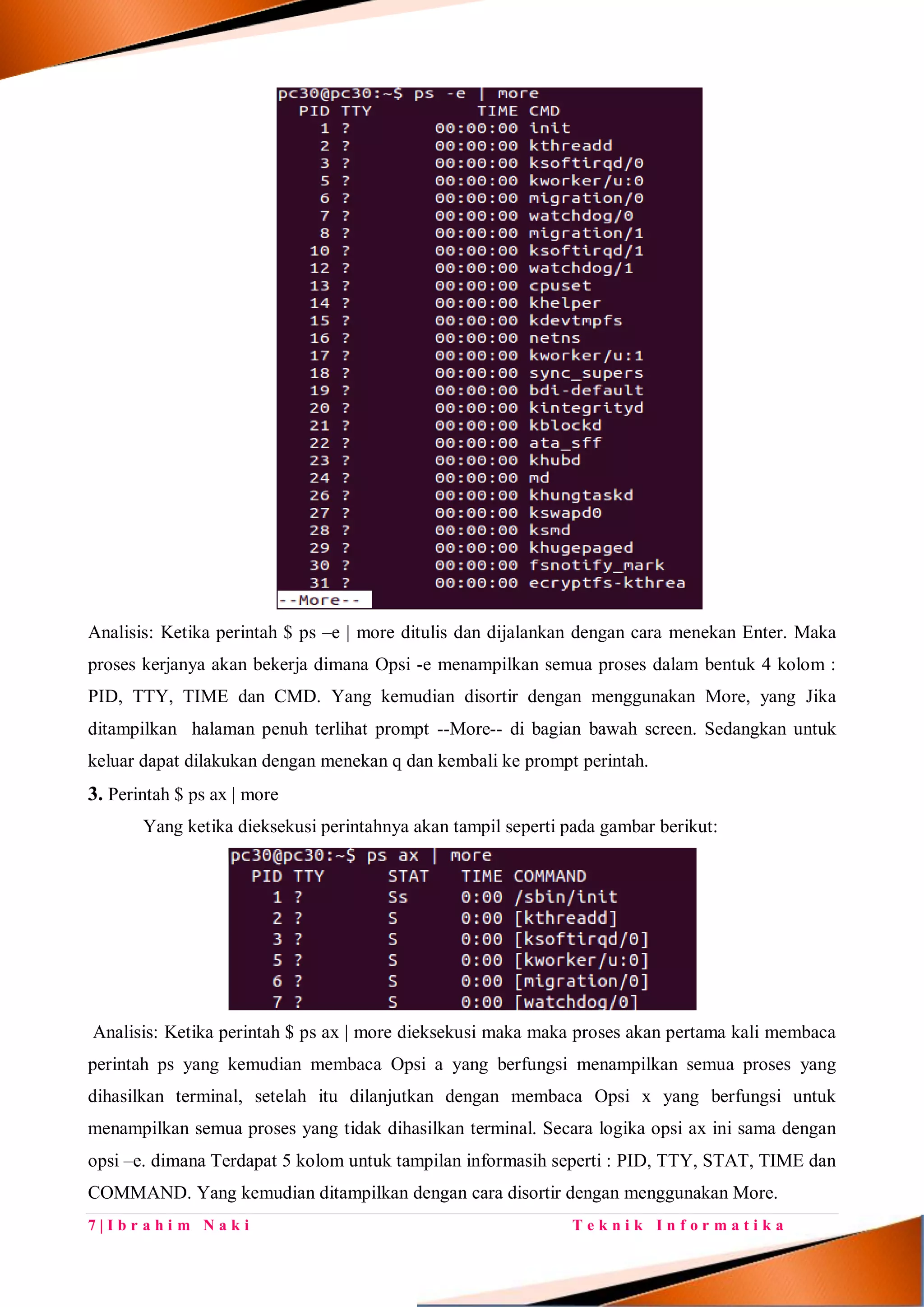 7 | I b r a h i m N a k i T e k n i k I n f o r m a t i k a
Analisis: Ketika perintah $ ps –e | more ditulis dan dijalankan dengan cara menekan Enter. Maka
proses kerjanya akan bekerja dimana Opsi -e menampilkan semua proses dalam bentuk 4 kolom :
PID, TTY, TIME dan CMD. Yang kemudian disortir dengan menggunakan More, yang Jika
ditampilkan halaman penuh terlihat prompt --More-- di bagian bawah screen. Sedangkan untuk
keluar dapat dilakukan dengan menekan q dan kembali ke prompt perintah.
3. Perintah $ ps ax | more
Yang ketika dieksekusi perintahnya akan tampil seperti pada gambar berikut:
Analisis: Ketika perintah $ ps ax | more dieksekusi maka maka proses akan pertama kali membaca
perintah ps yang kemudian membaca Opsi a yang berfungsi menampilkan semua proses yang
dihasilkan terminal, setelah itu dilanjutkan dengan membaca Opsi x yang berfungsi untuk
menampilkan semua proses yang tidak dihasilkan terminal. Secara logika opsi ax ini sama dengan
opsi –e. dimana Terdapat 5 kolom untuk tampilan informasih seperti : PID, TTY, STAT, TIME dan
COMMAND. Yang kemudian ditampilkan dengan cara disortir dengan menggunakan More.
 
