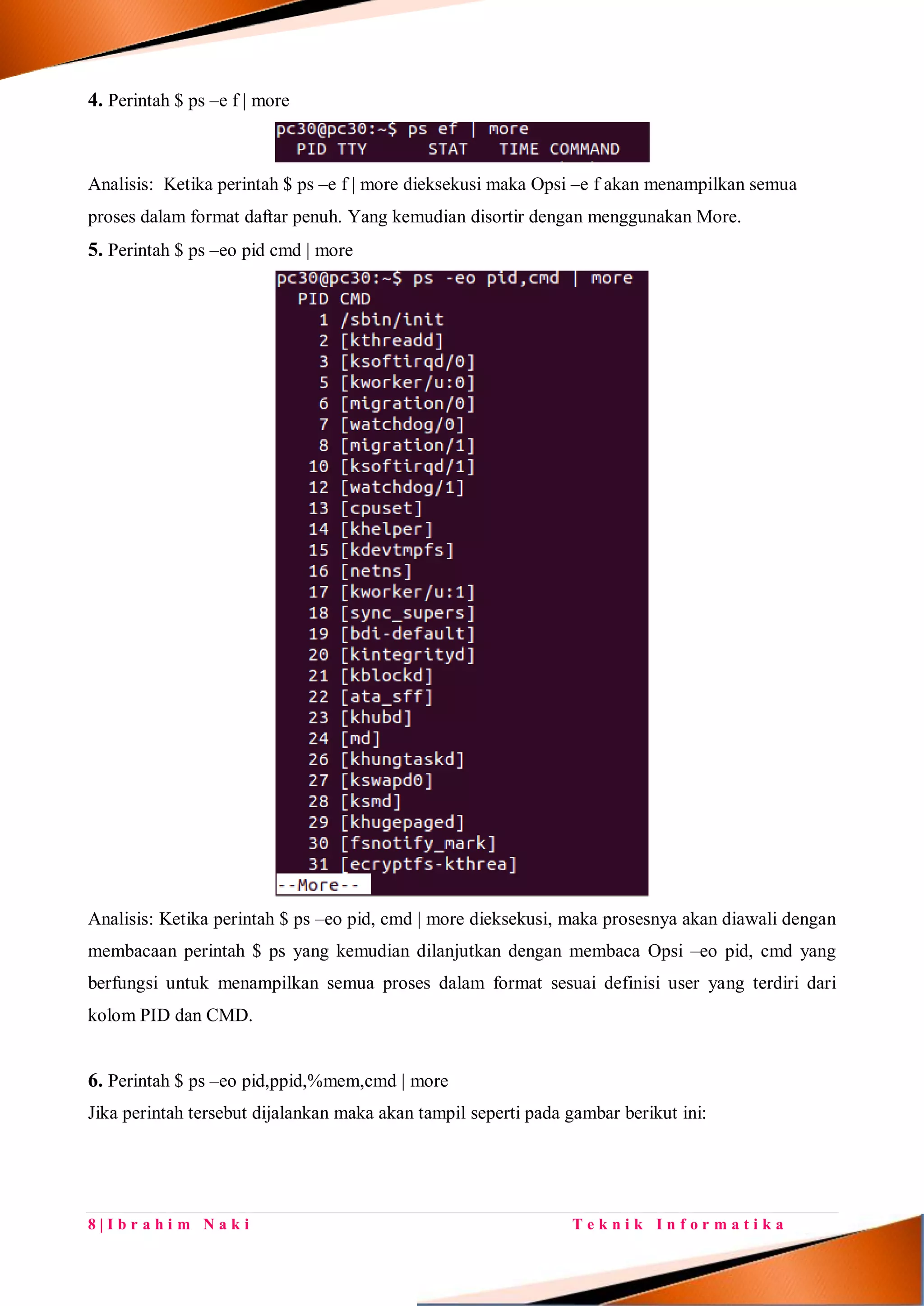 8 | I b r a h i m N a k i T e k n i k I n f o r m a t i k a
4. Perintah $ ps –e f | more
Analisis: Ketika perintah $ ps –e f | more dieksekusi maka Opsi –e f akan menampilkan semua
proses dalam format daftar penuh. Yang kemudian disortir dengan menggunakan More.
5. Perintah $ ps –eo pid cmd | more
Analisis: Ketika perintah $ ps –eo pid, cmd | more dieksekusi, maka prosesnya akan diawali dengan
membacaan perintah $ ps yang kemudian dilanjutkan dengan membaca Opsi –eo pid, cmd yang
berfungsi untuk menampilkan semua proses dalam format sesuai definisi user yang terdiri dari
kolom PID dan CMD.
6. Perintah $ ps –eo pid,ppid,%mem,cmd | more
Jika perintah tersebut dijalankan maka akan tampil seperti pada gambar berikut ini:
 