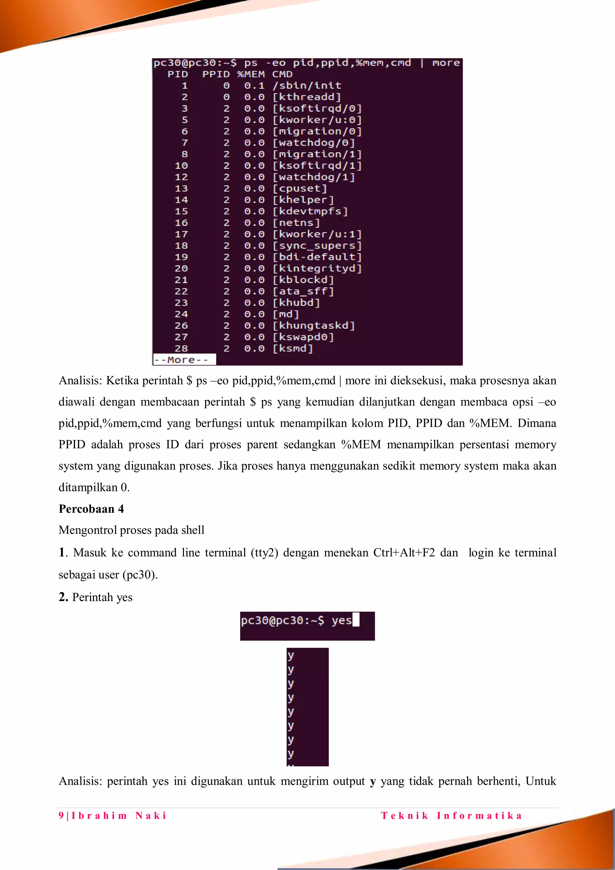 9 | I b r a h i m N a k i T e k n i k I n f o r m a t i k a
Analisis: Ketika perintah $ ps –eo pid,ppid,%mem,cmd | more ini dieksekusi, maka prosesnya akan
diawali dengan membacaan perintah $ ps yang kemudian dilanjutkan dengan membaca opsi –eo
pid,ppid,%mem,cmd yang berfungsi untuk menampilkan kolom PID, PPID dan %MEM. Dimana
PPID adalah proses ID dari proses parent sedangkan %MEM menampilkan persentasi memory
system yang digunakan proses. Jika proses hanya menggunakan sedikit memory system maka akan
ditampilkan 0.
Percobaan 4
Mengontrol proses pada shell
1. Masuk ke command line terminal (tty2) dengan menekan Ctrl+Alt+F2 dan login ke terminal
sebagai user (pc30).
2. Perintah yes
Analisis: perintah yes ini digunakan untuk mengirim output y yang tidak pernah berhenti, Untuk
 