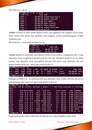 2 | I b r a h i m N a k i T e k n i k I n f o r m a t i k a
4.Perintah $ ps –u pc-30
Analisis: Perintah ini untuk melihat/Mencari proses yang dijalankan oleh pengguna. Proses diatas
hanya terbatas pada proses yang dijalankan oleh pengguna, dimana pemakai/pengguna tersebut
melakukan login.
5.Perintah $ ps –a, $ ps all dan perintah $ ps -au
Analisis: perintah ini digunakan untuk Mencari/melihat proses dengan menggunakan opsi -a yang
maksudnya untuk mengeksekusi perintah pada satu user saja. Sedangkan perintah $ ps all, adalah
perintah yang digunakan untuk menampilkan informasi dari proses yang dijalankan oleh user
dengan tampilan lebih rinci, seperti pada gambar berikut ini:
Sedangkan perintah $ ps –au adalah perintah yang digunakan untuk melihat informasi dari proses
yang dijalankan oleh semua user seperti pada gambar berikut ini:
Dimana pada gambar diatas terlihat jelas ada beberapa user yang ditampilkan seperti pc30.
 