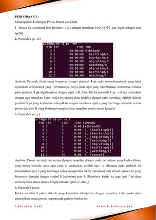 3 | I b r a h i m N a k i T e k n i k I n f o r m a t i k a
PERCOBAAN 2 :
Menampilkan Hubungan Proses Parent dan Child
1. Masuk ke command line terminal (tty2) dengan menekan Ctrl+Alt+F2 dan login sebagai user
(pc30).
2. Perintah $ ps –eH
Analisis: Perintah diatas sama fungsinya dengan perintah $ ps pada perintah-perintah yang telah
dijalankan sebelumnya yang perbedaanya hanya pada opsi yang ditambahkan setelahnya dimana
pada perintah $ ps digabungkan dengan opsi –eH. Dan Ketika perintah $ ps –eH ini dieksekusi
dengan cara menekan Enter, maka prosesnya akan berjalan dengan cara membaca terlebih dahulu
perintah $ ps yang kemudian dilanjutkan dengan membaca opsi e yang berfungsi memilih semua
proses dan opsi H yang berfungsi menghasilkan tampilan proses secara hierarki.
3. Perintah $ ps –e f
Analisis: Proses perintah ini serupa dengan tampilan dengan pada percobaan yang kedua diatas,
yang hanya berbeda pada opsi yang di tambahkan setelah opsi –e. diamana pada perintah ini
ditambahkan opsi f yang berfungsi untuk mengetahui STAT (keadaan) dari sebuah proses itu yang
biyasanya ditandai dengan simbol S (sleeping) atau R (Running). Selain itu juga opsi f ini akan
menampilkan status proses dengan karakter grafis ( dan _).
4. Perintah $ pstree
Ketika perintah $ pstree diketik yang kemudian dilanjutkan dengan menekan Enter maka akan
ditampilkan semua proses seperti pada gambar berikut ini:
 