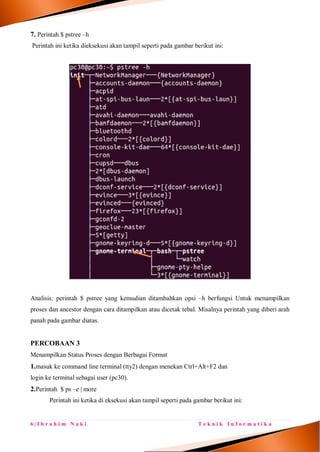 6 | I b r a h i m N a k i T e k n i k I n f o r m a t i k a
7. Perintah $ pstree –h
Perintah ini ketika dieksekusi akan tampil seperti pada gambar berikut ini:
Analisis: perintah $ pstree yang kemudian ditambahkan opsi –h berfungsi Untuk menampilkan
proses dan ancestor dengan cara ditampilkan atau dicetak tebal. Misalnya perintah yang diberi arah
panah pada gambar diatas.
PERCOBAAN 3
Menampilkan Status Proses dengan Berbagai Format
1.masuk ke command line terminal (tty2) dengan menekan Ctrl+Alt+F2 dan
login ke terminal sebagai user (pc30).
2.Perintah $ ps –e | more
Perintah ini ketika di eksekusi akan tampil seperti pada gambar berikut ini:
 