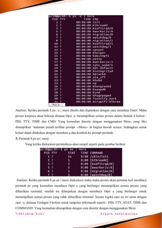 7 | I b r a h i m N a k i T e k n i k I n f o r m a t i k a
Analisis: Ketika perintah $ ps –e | more ditulis dan dijalankan dengan cara menekan Enter. Maka
proses kerjanya akan bekerja dimana Opsi -e menampilkan semua proses dalam bentuk 4 kolom :
PID, TTY, TIME dan CMD. Yang kemudian disortir dengan menggunakan More, yang Jika
ditampilkan halaman penuh terlihat prompt --More-- di bagian bawah screen. Sedangkan untuk
keluar dapat dilakukan dengan menekan q dan kembali ke prompt perintah.
3. Perintah $ ps ax | more
Yang ketika dieksekusi perintahnya akan tampil seperti pada gambar berikut:
Analisis: Ketika perintah $ ps ax | more dieksekusi maka maka proses akan pertama kali membaca
perintah ps yang kemudian membaca Opsi a yang berfungsi menampilkan semua proses yang
dihasilkan terminal, setelah itu dilanjutkan dengan membaca Opsi x yang berfungsi untuk
menampilkan semua proses yang tidak dihasilkan terminal. Secara logika opsi ax ini sama dengan
opsi –e. dimana Terdapat 5 kolom untuk tampilan informasih seperti : PID, TTY, STAT, TIME dan
COMMAND. Yang kemudian ditampilkan dengan cara disortir dengan menggunakan More.
 
