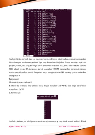 9 | I b r a h i m N a k i T e k n i k I n f o r m a t i k a
Analisis: Ketika perintah $ ps –eo pid,ppid,%mem,cmd | more ini dieksekusi, maka prosesnya akan
diawali dengan membacaan perintah $ ps yang kemudian dilanjutkan dengan membaca opsi –eo
pid,ppid,%mem,cmd yang berfungsi untuk menampilkan kolom PID, PPID dan %MEM. Dimana
PPID adalah proses ID dari proses parent sedangkan %MEM menampilkan persentasi memory
system yang digunakan proses. Jika proses hanya menggunakan sedikit memory system maka akan
ditampilkan 0.
Percobaan 4
Mengontrol proses pada shell
1. Masuk ke command line terminal (tty2) dengan menekan Ctrl+Alt+F2 dan login ke terminal
sebagai user (pc30).
2. Perintah yes
Analisis: perintah yes ini digunakan untuk mengirim output y yang tidak pernah berhenti, Untuk
 