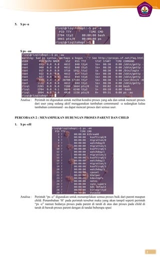 5.   $ ps -a




     $ ps –au




     Analisa :   Perintah ini digunakan untuk melihat kondisi proses yang ada dan untuk mencari proses
                 dari user yang sedang aktif menggunakan tambahan commmand –a sedangkan kalau
                 tambahan commmand –au dapat mencari proses dari semua user.


PERCOBAAN 2 : MENAMPILKAN HUBUNGAN PROSES PARENT DAN CHILD

1.   $ ps -eH




     Analisa :   Perintah “ps -e” digunakan untuk menampilakan semua proses baik dari parent maupun
                 child. Penambahan „H‟ pada perintah tersebut maka yang akan tampil seperti perintah
                 “ps -e” namun bedanya proses pada parent di taruh di atas dan proses pada child di
                 taruh di bawah proses parent dengan di tandai beberapa spasi




                                                                                                         2
 