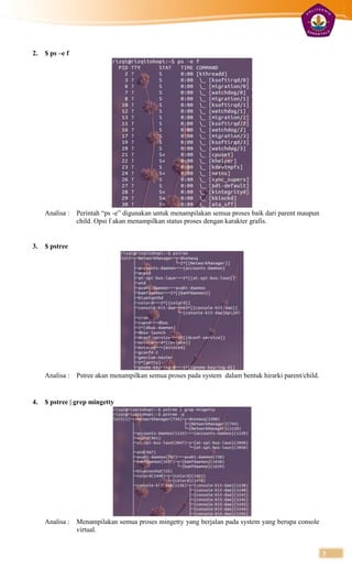 2.   $ ps –e f




     Analisa :   Perintah “ps -e” digunakan untuk menampilakan semua proses baik dari parent maupun
                 child. Opsi f akan menampilkan status proses dengan karakter grafis.


3.   $ pstree




     Analisa :   Pstree akan menampilkan semua proses pada system dalam bentuk hirarki parent/child.


4.   $ pstree | grep mingetty




     Analisa :   Menampilakan semua proses mingetty yang berjalan pada system yang berupa console
                 virtual.


                                                                                                       3
 