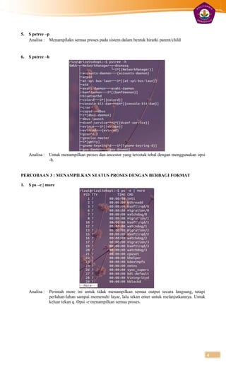 5.   $ pstree –p
     Analisa : Menampilakn semua proses pada sistem dalam bentuk hirarki parent/child


6.   $ pstree –h




     Analisa :   Untuk menampilkan proses dan ancestor yang tercetak tebal dengan menggunakan opsi
                 -h.


PERCOBAAN 3 : MENAMPILKAN STATUS PROSES DENGAN BERBAGI FORMAT

1.   $ ps –e | more




     Analisa :   Perintah more ini untuk tidak menampilkan semua output secara langsung, tetapi
                 perlahan-lahan sampai memenuhi layar, lalu tekan enter untuk melanjutkannya. Untuk
                 keluar tekan q. Opsi -e menampilkan semua proses.




                                                                                                      4
 