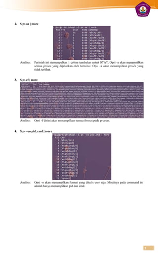 2.   $ ps ax | more




     Analisa :   Perintah ini memunculkan 1 colom tambahan untuk STAT. Opsi -a akan menampilkan
                 semua proses yang dijalankan oleh terminal. Opsi -x akan menampilkan proses yang
                 tidak terlihat.


3.   $ ps ef | more




     Analisa :   Opsi -f disini akan menampilkan semua format pada process.


4.   $ ps –eo pid, cmd | more




     Analisa :   Opsi -o akan menampilkan format yang ditulis user saja. Misalnya pada command ini
                 adalah hanya menampilkan pid dan cmd.




                                                                                                     5
 
