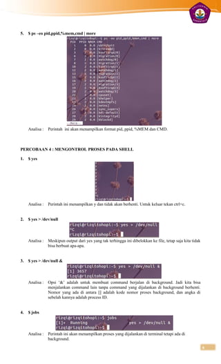 5.   $ ps –eo pid,ppid,%mem,cmd | more




     Analisa :   Perintah ini akan menampilkan format pid, ppid, %MEM dan CMD.



PERCOBAAN 4 : MENGONTROL PROSES PADA SHELL

1.   $ yes




     Analisa :   Perintah ini menampilkan y dan tidak akan berhenti. Untuk keluar tekan ctrl+c.


2.   $ yes > /dev/null



     Analisa :   Meskipun output dari yes yang tak terhingga ini dibelokkan ke file, tetap saja kita tidak
                 bisa berbuat apa-apa.


3.   $ yes > /dev/null &



     Analisa :   Opsi „&‟ adalah untuk membuat command berjalan di background. Jadi kita bisa
                 menjalankan command lain tanpa command yang dijalankan di background berhenti.
                 Nomor yang ada di antara [] adalah kode nomor proses background, dan angka di
                 sebelah kannya adalah process ID.


4.   $ jobs



     Analisa :   Perintah ini akan menampilkan proses yang dijalankan di terminal tetapi ada di
                 background.

                                                                                                             6
 