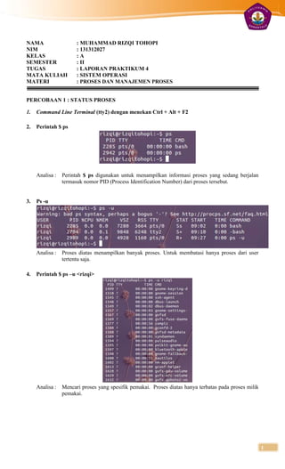 NAMA                   : MUHAMMAD RIZQI TOHOPI
NIM                    : 131312027
KELAS                  :A
SEMESTER               : II
TUGAS                  : LAPORAN PRAKTIKUM 4
MATA KULIAH            : SISTEM OPERASI
MATERI                 : PROSES DAN MANAJEMEN PROSES


PERCOBAAN 1 : STATUS PROSES

1.   Command Line Terminal (tty2) dengan menekan Ctrl + Alt + F2

2.   Perintah $ ps




     Analisa :   Perintah $ ps digunakan untuk menampilkan informasi proses yang sedang berjalan
                 termasuk nomor PID (Process Identification Number) dari proses tersebut.


3.   Ps -u




     Analisa :   Proses diatas menampilkan banyak proses. Untuk membatasi hanya proses dari user
                 tertentu saja.

4.   Perintah $ ps –u <rizqi>




     Analisa :   Mencari proses yang spesifik pemakai. Proses diatas hanya terbatas pada proses milik
                 pemakai.




                                                                                                        1
 