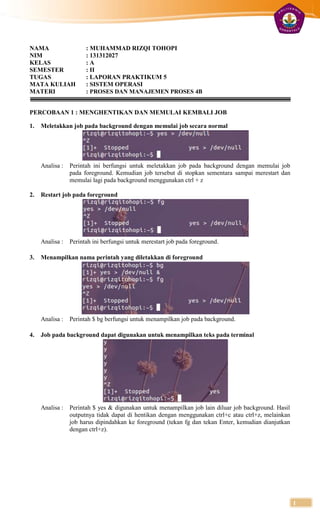 NAMA                  : MUHAMMAD RIZQI TOHOPI
NIM                   : 131312027
KELAS                 :A
SEMESTER              : II
TUGAS                 : LAPORAN PRAKTIKUM 5
MATA KULIAH           : SISTEM OPERASI
MATERI                : PROSES DAN MANAJEMEN PROSES 4B


PERCOBAAN 1 : MENGHENTIKAN DAN MEMULAI KEMBALI JOB

1.   Meletakkan job pada background dengan memulai job secara normal




     Analisa : Perintah ini berfungsi untuk meletakkan job pada background dengan memulai job
               pada foreground. Kemudian job tersebut di stopkan sementara sampai merestart dan
               memulai lagi pada background menggunakan ctrl + z

2.   Restart job pada foreground




     Analisa : Perintah ini berfungsi untuk merestart job pada foreground.

3.   Menampilkan nama perintah yang diletakkan di foreground




     Analisa : Perintah $ bg berfungsi untuk menampilkan job pada background.

4.   Job pada background dapat digunakan untuk menampilkan teks pada terminal




     Analisa : Perintah $ yes & digunakan untuk menampilkan job lain diluar job background. Hasil
               outputnya tidak dapat di hentikan dengan menggunakan ctrl+c atau ctrl+z, melainkan
               job harus dipindahkan ke foreground (tekan fg dan tekan Enter, kemudian dianjutkan
               dengan ctrl+z).




                                                                                                    1
 