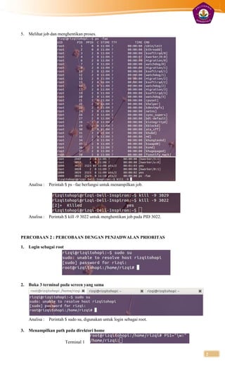 5.   Melihat job dan menghentikan proses.




     Analisa : Perintah $ ps –fae berfungsi untuk menampilkan job.




     Analisa : Perintah $ kill -9 3022 untuk menghentikan job pada PID 3022.



PERCOBAAN 2 : PERCOBAAN DENGAN PENJADWALAN PRIORITAS

1.   Login sebagai root




2.   Buka 3 terminal pada screen yang sama




     Analisa : Perintah $ sudo su, digunakan untuk login sebagai root.

3.   Menampilkan path pada direktori home

                          Terminal 1

                                                                               2
 