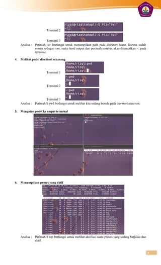 Terminal 2


                         Terminal 3
     Analisa : Perintah w: berfungsi untuk menampilkan path pada direktori home. Karena sudah
               masuk sebagai root, maka hasil output dari perintah tersebut akan ditampilkan ~: pada
               terminal.

4.   Melihat posisi direktori sekarang



                         Terminal 1



                         Terminal 2



                        Terminal 3
     Analisa : Perintah $ pwd berfungsi untuk melihat kita sedang berada pada direktori atau root.

5.   Mengatur posisi ke empat terminal




6.   Menampilkan proses yang aktif




     Analisa : Perintah $ top berfungsi untuk melihat aktifitas suatu proses yang sedang berjalan dan
               aktif.


                                                                                                        3
 