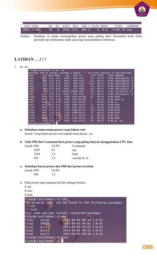 Analisa : Ketikkan (i) untuk menampilkan proses yang sedang aktif. Kemudian ketik (lmt),
               perintah top sebelumnya tidak akan lagi menampilkann informasi.




LATIHAN . . .! ! !
1.   ps –au




     a. Sebutkan nama-nama proses yang bukan root
        Jawab: Yang bukan proses root adalah bash dan ps –au

     b. Tulis PID dan Command dari proses yang paling banyak menggunakan CPU time
        Jawab: PID        %CPU          Command
               3025       0.3           top
               3284       2.2           bash
               995        3.2           /usr/bin/X :0 –

     c. Sebutkan buyut proses dan PID dari proses tersebut
        Jawab: PID        %CPU
               995        3.2

     d. Pada promt login lakukan hal-hal sebagai berikut:
        $ csh
        $ who
        $ bash




                                                                                                4
 