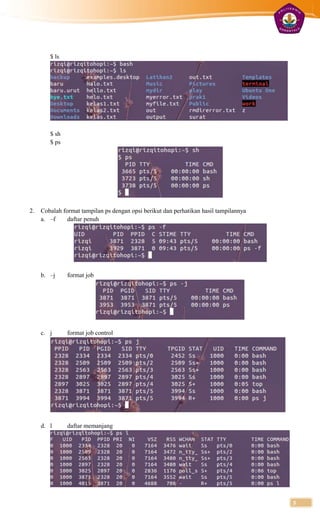 $ ls




        $ sh
        $ ps




2.   Cobalah format tampilan ps dengan opsi berikut dan perhatikan hasil tampilannya
     a. –f     daftar penuh




     b. –j     format job




     c. j      format job control




     d. l      daftar memanjang




                                                                                       5
 