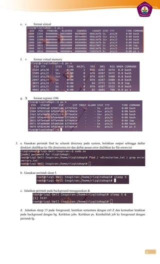 e. s      format siinyal




   f. v      format virtual memory




   g. X      format register i386




3. a. Gunakan perintah find ke seluruh directory pada system, belokkan output sehingga daftar
   direktori dialihkan ke file directories.txt dan daftar pesan error dialihkan ke file errors.txt




   b. Gunakan perintah sleep 5.




   c. Jalankan perintah pada background menggunakan &




   d. Jalankan sleep 15 pada foreground, hentikan sementara dengan ctrl Z dan kemudian letakkan
   pada background dengan bg. Ketikkan jobs. Ketikkan ps. Kembalilah job ke foreground dengan
   perintah fg.




                                                                                                     6
 