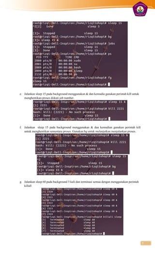 e. Jalankan sleep 15 pada background menggunakan & dan kemudia gunakan perintah kill untuk
   menghentikan proses diikuti job number.




f. Jalankan sleep 15 pada background menggunakan & dan kemudian gunakan perintah kill
   untuk menghentikan sementara proses. Gunakan bg untuk melanjutkan menjalankan proses.




g. Jalankan sleep 60 pada background 5 kali dan terminasi semua dengan menggunakan perintah
   killall




                                                                                              7
 
