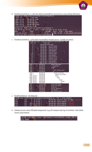h. Gunakan perintah ps, w, dan top untuk menunjukkan semua proses yang sedang dieksekusi




i. Gunakan perintah ps –aeH untuk menampilkan herarki proses. Carilah init proses.




j. Kombinasikan ps –fae dang rep




k. Jalankan proses sleep 300 pada background. Log off computer dan log ini kembali. Lihat daftar
   semua yang berjalan.




                                                                                                   8
 