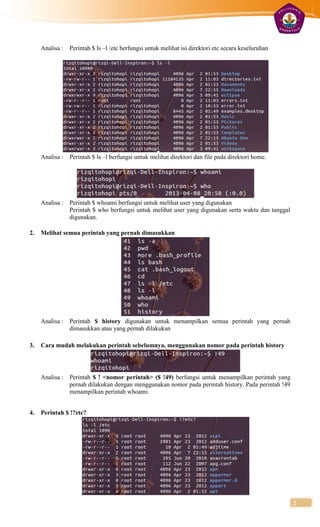 Analisa :   Perintah $ ls –l /etc berfungsi untuk melihat isi direktori etc secara keseluruhan




     Analisa :   Perintah $ ls –l berfungsi untuk melihat direktori dan file pada direktori home.




     Analisa :   Perintah $ whoami berfungsi untuk melihat user yang digunakan
                 Perintah $ who berfungsi untuk melihat user yang digunakan serta waktu dan tanggal
                 digunakan.

2.   Melihat semua perintah yang pernah dimasukkan




     Analisa :   Perintah $ history digunakan untuk menampilkan semua perintah yang pernah
                 dimasukkan atau yang pernah dilakukan

3.   Cara mudah melakukan perintah sebelumnya, menggunakan nomor pada perintah history




     Analisa :   Perintah $ ! <nomor perintah> ($ !49) berfungsi untuk menampilkan perintah yang
                 pernah dilakukan dengan menggunakan nomor pada perintah history. Pada perintah !49
                 menampilkan perintah whoami.


4.   Perintah $ !?etc?




                                                                                                      2
 