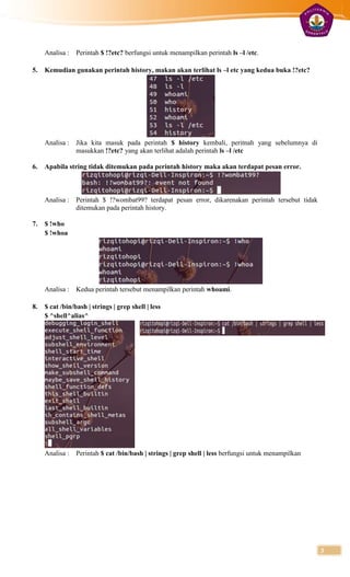 Analisa :   Perintah $ !?etc? berfungsi untuk menampilkan perintah ls –l /etc.

5.   Kemudian gunakan perintah history, makan akan terlihat ls –l etc yang kedua buka !?etc?




     Analisa :   Jika kita masuk pada perintah $ history kembali, peritnah yang sebelumnya di
                 masukkan !?etc? yang akan terlihat adalah perintah ls –l /etc

6.   Apabila string tidak ditemukan pada perintah history maka akan terdapat pesan error.



     Analisa :   Perintah $ !?wombat99? terdapat pesan error, dikarenakan perintah tersebut tidak
                 ditemukan pada perintah history.

7.   $ !who
     $ !whoa




     Analisa :   Kedua perintah tersebut menampilkan perintah whoami.

8.   $ cat /bin/bash | strings | grep shell | less
     $ ^shell^alias^




     Analisa :   Perintah $ cat /bin/bash | strings | grep shell | less berfungsi untuk menampilkan




                                                                                                      3
 
