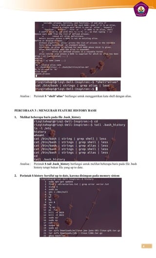 Analisa :   Perintah $ ^shell^alias^ berfungsi untuk menggantikan kata shell dengan alias.



PERCOBAAN 3 : MENGUBAH FEATURE HISTORY BASH

1.   Melihat beberapa baris pada file .bash_history




     Analisa :   Perintah $ tail .bash_history berfungsi untuk melihat beberapa baris pada file .bash
                 history tetapi bukan file yang up to date.

2.   Perintah $ history bersifat up to date, karena disimpan pada memory sistem




                                                                                                        4
 