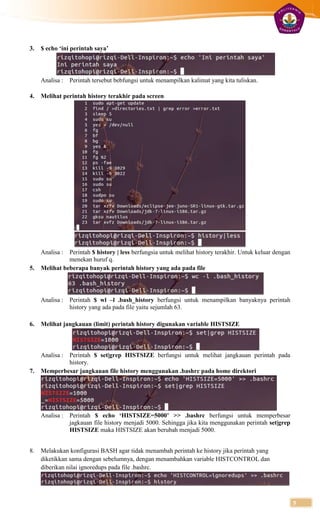 3.   $ echo ‘ini perintah saya’




     Analisa :   Perintah tersebut bebfungsi untuk menampilkan kalimat yang kita tuliskan.

4.   Melihat perintah history terakhir pada screen




     Analisa : Perintah $ history | less berfungsia untuk melihat history terakhir. Untuk keluar dengan
               menekan huruf q.
5.   Melihat beberapa banyak perintah history yang ada pada file




     Analisa :   Perintah $ wl –l .bash_history berfungsi untuk menampilkan banyaknya perintah
                 history yang ada pada file yaitu sejumlah 63.

6.   Melihat jangkauan (limit) perintah history digunakan variable HISTSIZE



     Analisa :
             Perintah $ set|grep HISTSIZE berfungsi untuk melihat jangkauan perintah pada
             history.
7.   Memperbesar jangkauan file history menggunakan .bashrc pada home direktori




     Analisa :   Perintah $ echo ‘HISTSIZE=5000’ >> .bashrc berfungsi untuk memperbesar
                 jagkauan file history menjadi 5000. Sehingga jika kita menggunakan perintah set|grep
                 HISTSIZE maka HISTSIZE akan berubah menjadi 5000.


8.   Melakukan konfigurasi BASH agar tidak menambah perintah ke history jika perintah yang
     diketikkan sama dengan sebelumnya, dengan menambahkan variable HISTCONTROL dan
     diberikan nilai ignoredups pada file .bashrc.




                                                                                                          5
 