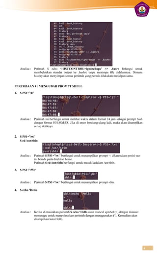 Analisa :   Perintah $ echo ‘HISTCONTROL=ignoredups’ >> .basrc befungsi untuk
                 membelokkan standar outpur ke .bashrc tanpa menimpa file didalamnya. Dimana
                 history akan menyimpan semua perintah yang pernah dilakukan meskipun sama.


PERCOBAAN 4 : MENGUBAH PROMPT SHELL

1.   $ PS1=’t:’




     Analisa :   Perintah ini berfungsi untuk melihat waktu dalam format 24 jam sebagai prompt bash
                 dengan format HH:MM:SS. Jika di enter berulang-ulang kali, maka akan ditampilkan
                 setiap detiknya.


2.   $ PS1=’w:’
     $ cd /usr/sbin



     Analisa :   Perintah $ PS1=’w:’ berfungsi untuk menampilkan prompt ~: dikarenakan posisi saat
                 ini berada pada direktori home.
                 Perintah $ cd /usr/sbin berfungsi untuk masuk kedalam /usr/sbin.

3.   $ PS1=’W:’


     Analisa :   Perintah $ PS1=’w:’ berfungsi untuk menampilkan prompt sbin.

4.   $ echo ‘Hello




     Analisa :   Ketika di masukkan perintah $ echo ‘Hello akan muncul symbol (>) dengan maksud
                 menunggu untuk menyelesaikan perintah dengan menggunakan (‘). Kemudian akan
                 ditampilkan kata Hello.




                                                                                                      6
 