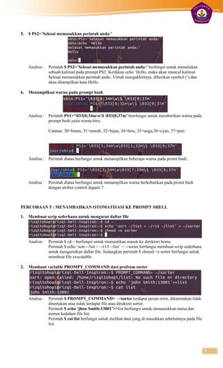 5.   $ PS2=’Selesai memasukkan perintah anda:’




     Analisa :   Perintah $ PS2=’Selesai memasukkan perintah anda:’ berfungsi untuk menuliskan
                 sebuah kalimat pada prompt PS2. Ketikkan echo ‘Hello, maka akan muncul kalimat
                 Selesai memasukkan perintah anda:. Untuk mengakhirinya, diberikan symbol (‘) dan
                 akan ditampilkan kata Hello.

6.   Menampilkan warna pada prompt bash




     Analisa :   Perintah PS1=’033[0;34mw$ 033[0;37m’ berrfungsi untuk memberikan warna pada
                 prompt bash yaitu warna biru.

                 Catatan: 30=hitam, 31=merah, 32=hijau, 34=biru, 35=ungu,36=cyan, 37=puti.




     Analisa :   Perintah diatas berfungsi untuk menampilkan beberapa warna pada promt bash.




     Analisa :   Perintah diatas berfungsi untuk menampilkan warna berkebalikan pada promt bash
                 dengan atribut control diganti 7.



PERCOBAAN 5 : MENAMBAHKAN OTOMATISASI KE PROMPT SHELL

1.   Membuat scrip sederhana untuk mengurut daftar file




     Analisa :   Perintah $ cd ~ berfungsi untuk memastikan masuk ke direktori home.
                 Perintah $ echo ‘sort ~/list > ~/r13 ~/list’ > ~/sorter berfungsi membuat scrip sederhana
                 untuk mengurutkan daftar file. Sedangkan perintah $ chmod +x sorter berfungsi untuk
                 membuat file executable.

2.   Membuat variable PROMPT_COMMAND dari profram sorter




     Analisa :   Perintah $ PROMPT_COMMAND= ~/sorter terdapat pesan error, dikarenakan tidak
                 ditemukan atau tidak terdapat file atau direktori sorter.
                 Perintah $ echo ‘jhon Smith:13001’>>list berfungsi untuk memasukkan nama dan
                 nomor kedalam file list.
                 Perintah $ cat list berfungsi untuk melihat data yang di masukkan sebelumnya pada file
                 list.




                                                                                                             7
 