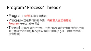 Program? Process? Thread?
• Program→靜態的指令集(file)
• Process→正在執行的指令集，有被載入主記憶體的
Program(executable file)
• Thread→Process的小分身，共用Process的記憶體且自己也擁
有一個獨立的空間(Stack)可以做自己的事(e.g.多工的應用程式、
拼音檢查)
10
 