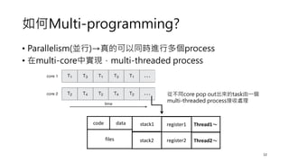 如何Multi-programming?
• Parallelism(並行)→真的可以同時進行多個process
• 在multi-core中實現，multi-threaded process
12
code data stack1
files
register1 Thread1～
stack2 register2 Thread2～
從不同core pop out出來的task由一個
multi-threaded process接收處理
 
