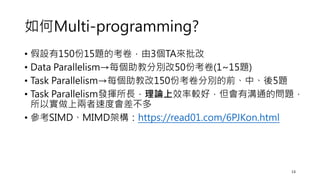 如何Multi-programming?
• 假設有150份15題的考卷，由3個TA來批改
• Data Parallelism→每個助教分別改50份考卷(1~15題)
• Task Parallelism→每個助教改150份考卷分別的前、中、後5題
• Task Parallelism發揮所長，理論上效率較好，但會有溝通的問題，
所以實做上兩者速度會差不多
• 參考SIMD、MIMD架構：https://read01.com/6PJKon.html
13
 