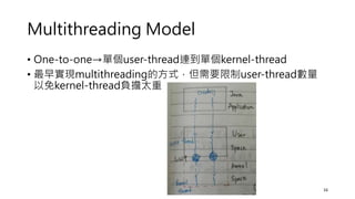 Multithreading Model
• One-to-one→單個user-thread連到單個kernel-thread
• 最早實現multithreading的方式，但需要限制user-thread數量
以免kernel-thread負擔太重
16
 