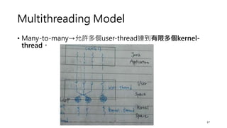 Multithreading Model
• Many-to-many→允許多個user-thread連到有限多個kernel-
thread。
17
 