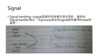 Signal
• Signal handling→signal是通知特殊事件發生用的，通常由
Signal handler發出，而process接收到signal時則會用thread來
處理。
21
 