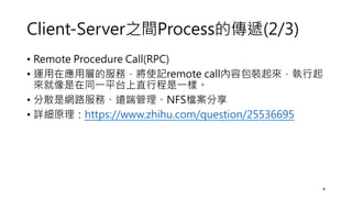 Client-Server之間Process的傳遞(2/3)
• Remote Procedure Call(RPC)
• 運用在應用層的服務，將使記remote call內容包裝起來，執行起
來就像是在同一平台上直行程是一樣。
• 分散是網路服務、遠端管理、NFS檔案分享
• 詳細原理：https://www.zhihu.com/question/25536695
4
 