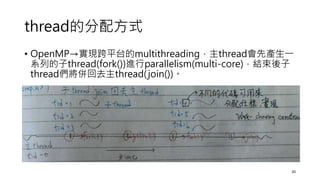 thread的分配方式
• OpenMP→實現跨平台的multithreading，主thread會先產生一
系列的子thread(fork())進行parallelism(multi-core)，結束後子
thread們將併回去主thread...
