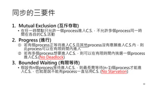同步的三要件
1. Mutual Exclusion (互斥存取)
• 在任一時間點只允許一個process進入C.S.，不允許多個process同一時
間在各自的C.S.活動
2. Progress (進行)
 若有個process正等待進入C.S.且其他process沒有意願進入C.S.內，則
此process可以在有限時間內進入
 若有多個process想要進入C.S.，則可以在有限時間內挑選一個process
進入C.S.(No Deadlock)
3. Bounded Waiting (有限等待)
• 假設有n個process等待進入C.S.，則最長需等待(n-1)個process才能進
入C.S.，也就是說不能有process一直佔用C.S. (No Starvation)
10
 