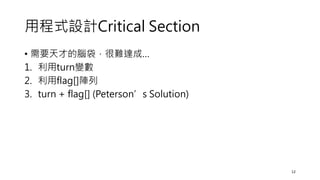 用程式設計Critical Section
• 需要天才的腦袋，很難達成…
1. 利用turn變數
2. 利用flag[]陣列
3. turn + flag[] (Peterson’s Solution)
12
 