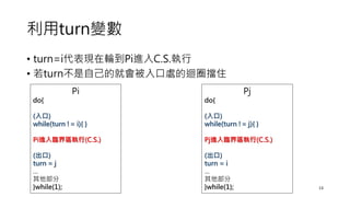 利用turn變數
• turn=i代表現在輪到Pi進入C.S.執行
• 若turn不是自己的就會被入口處的迴圈擋住
13
Pi
do{
(入口)
while(turn != i){ }
Pi進入臨界區執行(C.S.)
(出口)
turn = j
…
其他部分
}while(1);
Pj
do{
(入口)
while(turn != j){ }
Pj進入臨界區執行(C.S.)
(出口)
turn = i
…
其他部分
}while(1);
 
