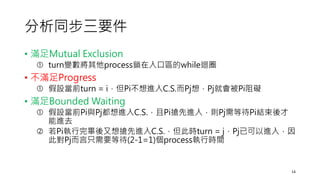 分析同步三要件
• 滿足Mutual Exclusion
 turn變數將其他process鎖在入口區的while迴圈
• 不滿足Progress
 假設當前turn = i，但Pi不想進入C.S.而Pj想，Pj就會被Pi阻礙
• 滿足Bounded Waiting
 假設當前Pi與Pj都想進入C.S.，且Pi搶先進入，則Pj需等待Pi結束後才
能進去
 若Pi執行完畢後又想搶先進入C.S.，但此時turn = j，Pj已可以進入，因
此對Pj而言只需要等待(2-1=1)個process執行時間
14
 