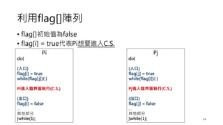 利用flag[]陣列
• flag[]初始值為false
• flag[i] = true代表Pi想要進入C.S.
15
Pi
do{
(入口)
flag[i] = true
while(flag[j]){ }
Pi進入臨界區執行(C.S.)
(出口)
flag[i] = false
…
其他部分
}while(1);
Pj
do{
(入口)
flag[j] = true
while(flag[i]){ }
Pj進入臨界區執行(C.S.)
(出口)
flag[j] = false
…
其他部分
}while(1);
 