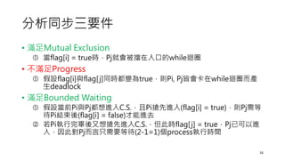 分析同步三要件
• 滿足Mutual Exclusion
 當flag[i] = true時，Pj就會被擋在入口的while迴圈
• 不滿足Progress
 假設flag[i]與flag[j]同時都變為true，則Pi, Pj皆會卡在while迴圈而產
生deadlock
• 滿足Bounded Waiting
 假設當前Pi與Pj都想進入C.S.，且Pi搶先進入(flag[i] = true)，則Pj需等
待Pi結束後(flag[i] = false)才能進去
 若Pi執行完畢後又想搶先進入C.S.，但此時flag[j] = true，Pj已可以進
入，因此對Pj而言只需要等待(2-1=1)個process執行時間
16
 