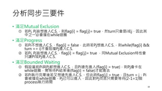 分析同步三要件
• 滿足Mutual Exclusion
 若Pi, Pj皆想進入C.S.，則flag[i] = flag[j]= true，然turn只會是i或j，因此其
中之一必會擋在while迴圈
• 滿足Progress
 若Pi不想進入C.S.，flag[i] = false，此時若Pj想進入C.S.，則while(flag[i] &&
turn == i)不會阻擋Pj進入C.S.
 若Pi, Pj皆想進入C.S.，flag[i] = flag[j]= true ，同Mutual Exclusion特性會
只讓Pi或Pj進入C.S.
• 滿足Bounded Waiting
 假設當前Pi與Pj都想進入C.S.，且Pi搶先進入(flag[i] = true)，則Pj會卡在
while迴圈，需等待Pi結束後(flag[i] = false)才能進去
 若Pi執行完畢後若又想搶先進入C.S.，但此時flag[j] = true，且turn = j，Pi
會被擋在while迴圈，Pj已可以進入，因此對Pj而言只需要等待(2-1=1)個
process執行時間
18
 
