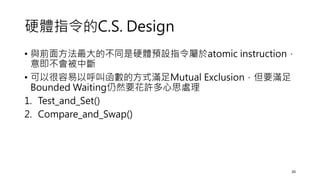 硬體指令的C.S. Design
• 與前面方法最大的不同是硬體預設指令屬於atomic instruction，
意即不會被中斷
• 可以很容易以呼叫函數的方式滿足Mutual Exclusion，但要滿足
Bounded Waiting仍然要花許多心思處理
1. Test_and_Set()
2. Compare_and_Swap()
20
 