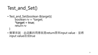 Test_and_Set()
• Test_and_Set(boolean &target){
boolean rv = *target;
*target = true;
return rv
}
• 簡單來說，此函數的用意就是return原來input value，並將
input value改成true
21
 