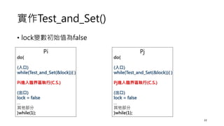 實作Test_and_Set()
• lock變數初始值為false
22
Pi
do{
(入口)
while(Test_and_Set(&lock)){ }
Pi進入臨界區執行(C.S.)
(出口)
lock = false
…
其他部分
}while(1);
Pj
do{
(入口)
while(Test_and_Set(&lock)){ }
Pj進入臨界區執行(C.S.)
(出口)
lock = false
…
其他部分
}while(1);
 