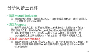 分析同步三要件
• 滿足Mutual Exclusion
 類似turn的原理，當Pi先進入C.S.，lock會被改為true，此時Pj欲進入
C.S.就會被卡在while迴圈
• 滿足Progress
 若Pi不想進入C.S.，就不會執行Test_and_Set()，此時lock = false，
若Pj想進入C.S.，則while(Test_and_Set(&lock))不會阻擋Pj進入C.S.
 若Pi, Pj皆想進入C.S.，同Mutual Exclusion特性，在其中之一的
process從C.S.出來執行lock = false之前，會只讓Pi或Pj進入C.S.
• 不滿足Bounded Waiting
 假設Pi當前進入C.S.執行(lock = true)，執行完後執行lock = false，此
時Pi有可能還會繼續搶到lock的主權而導致Pj永遠被卡在while迴圈
(Starvation)
23
 