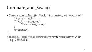 Compare_and_Swap()
• Compare_and_Swap(int *lock, int expected, int new_value){
int tmp = *lock;
if(*lock == expected){
*lock = new_value;
}
return tmp;
}
• 簡單來說，函數用意是將lock值從expected轉換成new_value
(e.g. 0 轉換成 1)
24
 